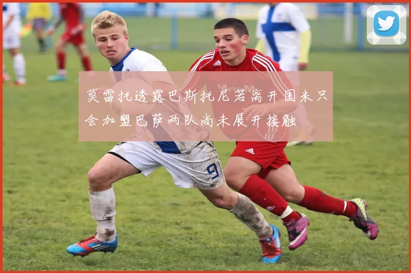 莫雷托透露巴斯托尼若离开国米只会加盟巴萨两队尚未展开接触