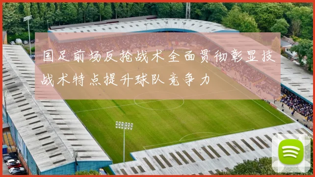 国足前场反抢战术全面贯彻彰显技战术特点提升球队竞争力