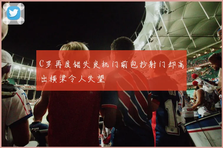 C罗再度错失良机门前包抄射门却高出横梁令人失望