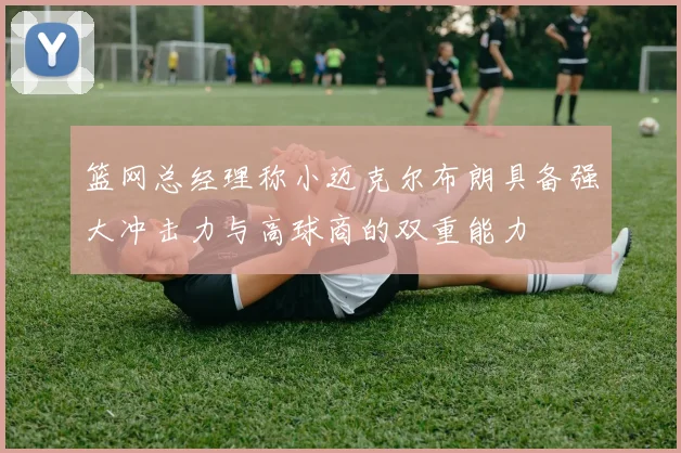 篮网总经理称小迈克尔布朗具备强大冲击力与高球商的双重能力