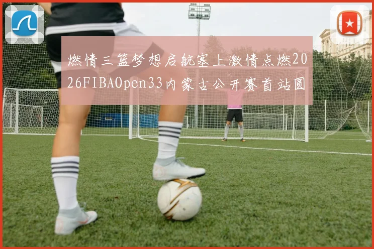 燃情三篮梦想启航塞上激情点燃2026FIBAOpen33内蒙古公开赛首站圆满落幕