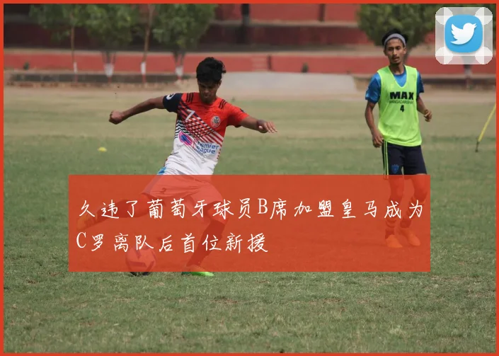 久违了葡萄牙球员B席加盟皇马成为C罗离队后首位新援