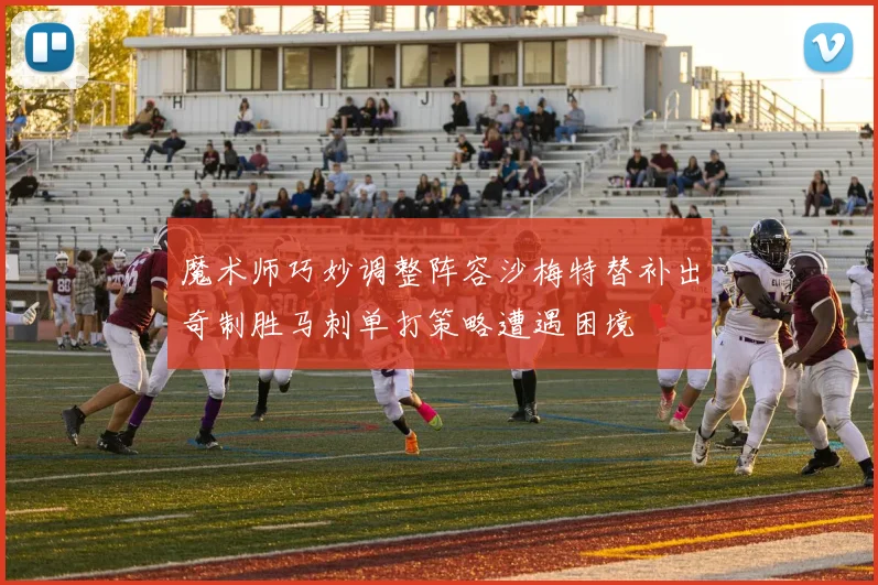 魔术师巧妙调整阵容沙梅特替补出奇制胜马刺单打策略遭遇困境