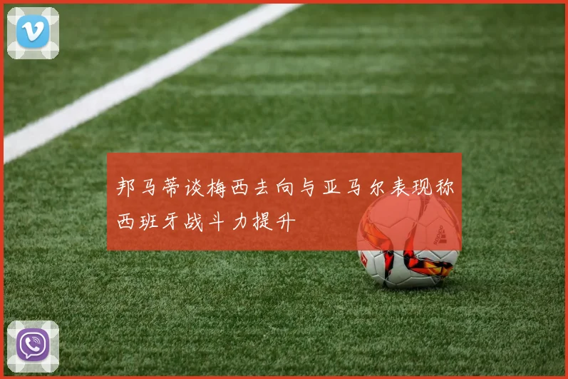 邦马蒂谈梅西去向与亚马尔表现称西班牙战斗力提升