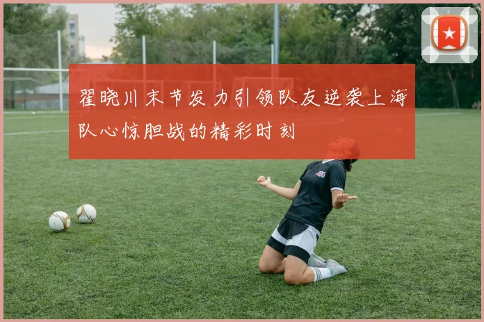 翟晓川末节发力引领队友逆袭上海队心惊胆战的精彩时刻