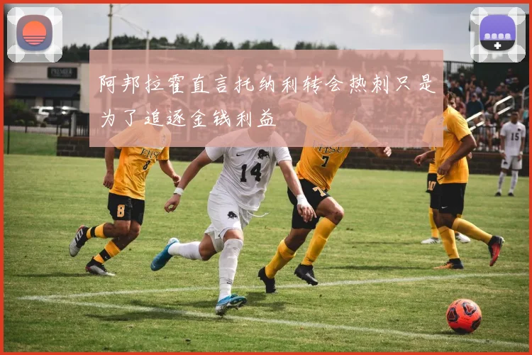 阿邦拉霍直言托纳利转会热刺只是为了追逐金钱利益
