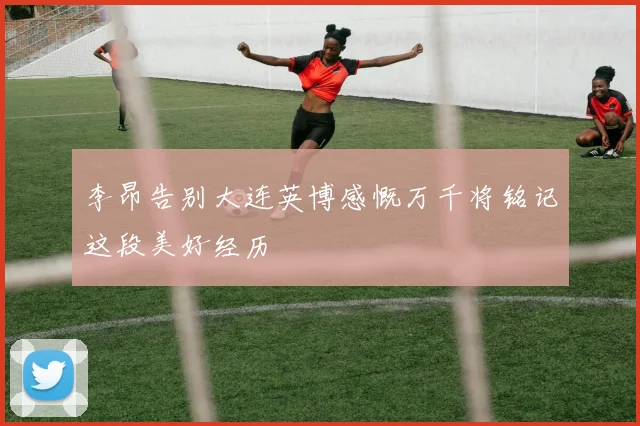 李昂告别大连英博感慨万千将铭记这段美好经历
