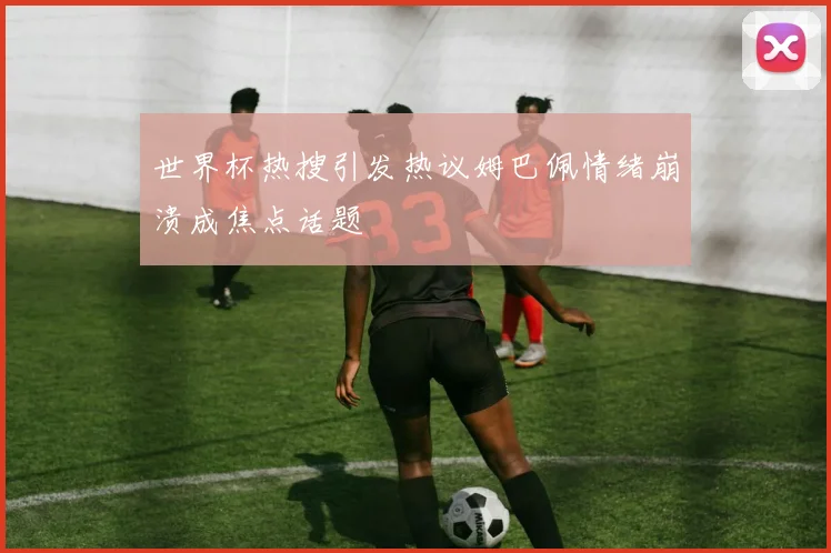 世界杯热搜引发热议姆巴佩情绪崩溃成焦点话题