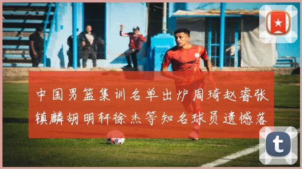 中国男篮集训名单出炉周琦赵睿张镇麟胡明轩徐杰等知名球员遗憾落选