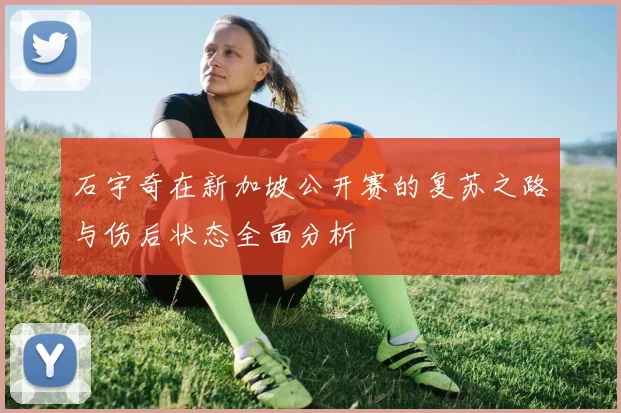 石宇奇在新加坡公开赛的复苏之路与伤后状态全面分析