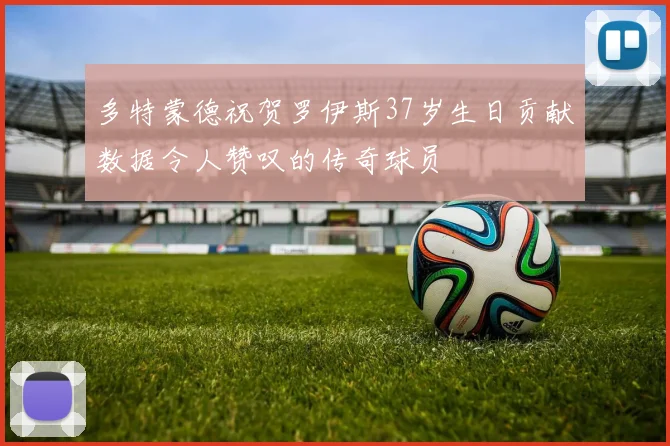多特蒙德祝贺罗伊斯37岁生日贡献数据令人赞叹的传奇球员