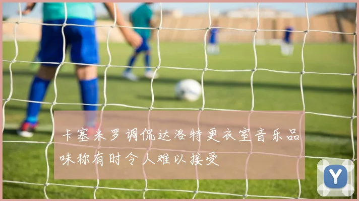 卡塞米罗调侃达洛特更衣室音乐品味称有时令人难以接受