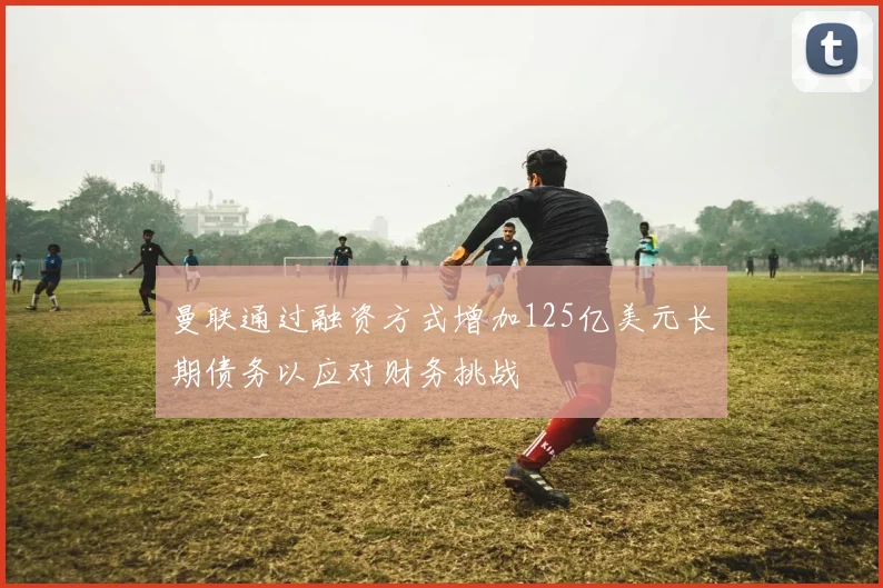 曼联通过融资方式增加125亿美元长期债务以应对财务挑战