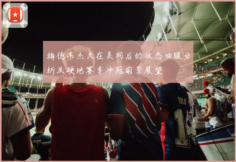 梅德韦杰夫在美网后的状态回暖分析及硬地赛季冲冠前景展望