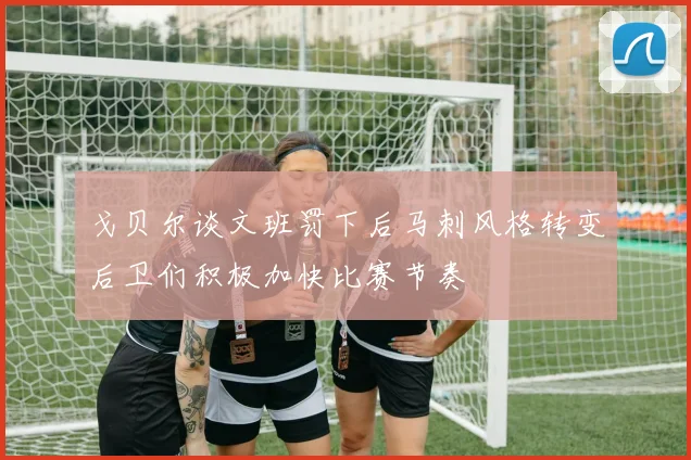 戈贝尔谈文班罚下后马刺风格转变后卫们积极加快比赛节奏